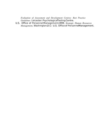Evaluation of Assessment and Development Centres: Best Practice
Guidelines Leicester: PsychologicalTesting Centre.
U.S. Office of Personnel Management.1999. Strategic Human Resources
Management, Washington,D.C: U.S. Office of PersonnelManagement.

 