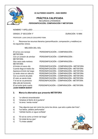 I.E ALFONSO UGARTE – SAN ISIDRO 
PRÁCTICA CALIFICADA 
RECURSOS LITERARIOS 
PERSONIFICACIÓN, COMPARACIÓN Y METÁFORA 
NOMBRE Y APELLIDO:……………………………………………………………………….. 
GRADO: 2º SECCIÓN “I” DURACIÓN: 10 MIN 
PROFESOR: JUAN CARLOS IZAGUIRRE POMA 
1. Reconoce los recursos literarios (personificación, comparación y metáfora) en 
los siguientes versos. 
MELODÍA DEL SOL 
El sol es una naranja PERSONIFICACIÓN – COMPARACIÓN - 
METÁFORA 
Con un corazón de almíbar PERSONIFICACIÓN – COMPARACIÓN - 
METÁFORA 
Que nace cada mañana PERSONIFICACIÓN – COMPARACIÓN – 
METÁFORA 
Al brotar el nuevo día PERSONIFICACIÓN - COMPARACIÓN - METÁFORA 
Cuando llega el medio día PERSONIFICACIÓN – COMPARACIÓN - METÁFORA 
Aparece el limón de fuego PERSONIFICACIÓN - COMPARACIÓN - METÁFORA 
La tarde viene en silencio PERSONIFICACIÓN - COMPARACIÓN - METÁFORA 
Con su arcoíris de plata PERSONIFICACIÓN – COMPARACIÓN - METÁFORA 
El cielo se siente triste PERSONIFICACIÓN – COMPARACIÓN - METÁFORA 
Y el sol se va perezoso PERSONIFICACIÓN - COMPARACIÓN - METÁFORA 
Más allá del horizonte 
El sol entre tanto sueña PERSONIFICACIÓN – COMPARACIÓN – METÁFORA 
JUAN RAMÓN BARAT 
2. Marca la alternativa que presenta METÁFORA 
a) “un silencio ensordecedor 
b) “empieza el llanto de la guitarra” 
c) “el amor, herida mortal” 
a) “Hay algunos que son como los como los olivos, que solo a palos dan fruto”. 
b) “tus labios, pétalos perfumados” 
c) “viértela fuente un agua confiada” 
a) “El sol es como un limón de fuego” 
b) “el cristal de tus ojos” 
c) “Tu triste cabello” 
 