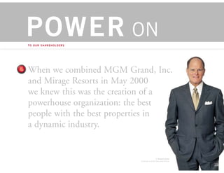 POWER ON
TO OUR SHAREHOLDERS




When we combined MGM Grand, Inc.
and Mirage Resorts in May 2000
we knew this was the creation of a
powerhouse organization: the best
people with the best properties in
a dynamic industry.


                                           J. Terrence Lanni
                          Chairman & Chief Executive Officer
 