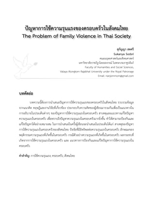 ปัญหาการใช้ความรุนแรงของครอบครัวในสังคมไทย
The Problem of Family Violence in Thai Society
สุกัญญา สดศรี
Sukanya Sodsri
คณะมนุษยศาสตร์และสังคมศาสตร์
มหาวิทยาลัยราชภัฎวไลยอลงกรณ์ ในพระบรมราชูปถัมภ์
Faculty of Humanities and Social Sciences,
Valaya Alongkorn Rajabhat University under the Royal Patronage 

Email: nanjommom@gmail.com
บทคัดย่อ
 
บทความนี้ต้องการนำเสนอปัญหาการใช้ความรุนแรงของครอบครัวในสังคมไทย รวบรวมข้อมูล
จากแนวคิด ทฤษฎีและงานวิจัยที่เกี่ยวข้อง ประกอบกับความคิดของผู้เขียนมารวมกันเพื่อเป็นแนวทางใน
การอธิบายในประเด็นต่างๆ ของปัญหาการใช้ความรุนแรงในครอบครัว สาเหตุและแนวทางแก้ไขปัญหา
ความรุนแรงในครอบครัว เพื่อทราบถึงปัญหาความรุนแรงในครอบครัวมากยิ่งขึ้น ทำให้สามารถป้องกันและ
แก้ไขปัญหาได้อย่างเหมาะสม ในการนำเสนอในครั้งผู้เขียนจะนำเสนอในประเด็นได้แก่ สาเหตุของปัญหา
การใช้ความรุนแรงในครอบครัวของสังคมไทย ปัจจัยที่มีอิทธิพลต่อความรุนแรงในครอบครัว ลักษณะของ
พฤติกรรมความรุนแรงที่เกิดขึ้นในครอบครัว กรณีตัวอย่างความรุนแรงที่เกิดขึ้นในครอบครัว ผลกระทบที่
เกิดจากการใช้ความรุนแรงในครอบครัว และ แนวทางการป้องกันและแก้ไขปัญหาการใช้ความรุนแรงใน
ครอบครัว
คำสำคัญ: การใช้ความรุนแรง; ครอบครัว; สังคมไทย

 