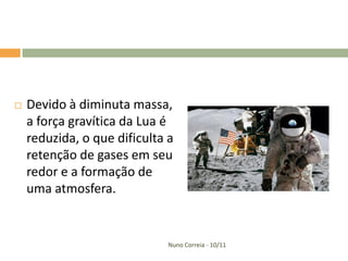    Devido à diminuta massa,
    a força gravítica da Lua é
    reduzida, o que dificulta a
    retenção de gases em seu
    redor e a formação de
    uma atmosfera.


                              Nuno Correia - 10/11
 