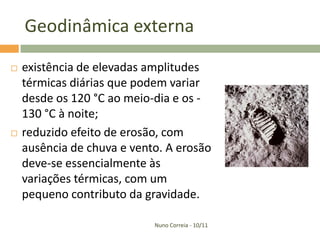 Geodinâmica externa

   existência de elevadas amplitudes
    térmicas diárias que podem variar
    desde os 120 °C ao meio-dia e os -
    130 °C à noite;
   reduzido efeito de erosão, com
    ausência de chuva e vento. A erosão
    deve-se essencialmente às
    variações térmicas, com um
    pequeno contributo da gravidade.

                            Nuno Correia - 10/11
 