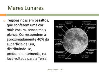 Mares Lunares
    regiões ricas em basaltos,
    que conferem uma cor
    mais escura, sendo mais
    planas. Correspondem a
    aproximadamente 40% da
    superfície da Lua,
    distribuindo-se,
    predominantemente, na
    face voltada para a Terra.

                              Nuno Correia - 10/11
 