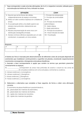 3.       Faça corresponder a cada uma das afirmações, de A a E, o respectivo conceito, utilizado para a
         reconstituição da história da Terra, indicado na chave.


                              Afirmações                                          Chave
     A. Assume que as leis físicas são válidas,                    I - Princípio da sobreposição
          independentemente do espaço e do tempo.                  II - Princípio da continuidade
     B. Atribui um valor numérico expresso em unidades de          lateral
          tempo.                                                   III - Princípio da identidade
     C. A sua aplicação atribui uma idade superior aos             paleontológica
          estratos mais profundos, relativamente aos               IV - Idade relativa
          superficiais.                                            V - Idade radiométrica
     D. Resultou da preservação de seres vivos com                 VI - Princípio do actualismo
          distribuição estratigráfica limitada.                    VII - Fóssil indicador de idade
     E. Estratos rochosos idênticos separados por um vale          VIII - Fossilização
          constituíram, no passado, um único estrato.




Resposta :
     A                    B            C                 D                   E




                                                             II
A história da Terra é marcada pelo desenvolvimento de diferentes ciclos de acrecção-dispersão de
continentes que modelaram continuamente a superfície do planeta, envolvendo respectivamente
movimentos convergentes e divergentes entre placas litosféricas.
 1. Assinale a letra correspondente à opção que contém os termos que permitem preencher
correctamente os espaços.
As _________________correspondem às zonas mais profundas do oceano e situam-se nas zonas de
___________________de uma placa oceânica com uma outra placa, continental ou oceânica.
A - dorsais oceânicas [...] convergência
B - dorsais oceânicas [...] divergência
C -fossas oceânicas [...] divergência
D - fossas oceânicas [...] convergência


2. Seleccione a alternativa que completa a frase seguinte, de forma a obter uma afirmação
         correcta.
         O movimento de placas litosféricas é possível devido à…
         (A) …plasticidade dos materiais da astenosfera.
         (B) …plasticidade dos materiais da litosfera.
         (C) …rigidez dos materiais da mesosfera.
         (D) …rigidez dos materiais da geosfera.




             2   Nuno Correia
 
