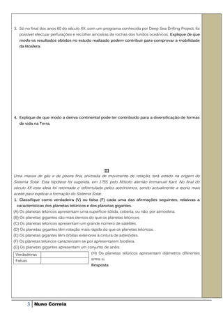 3. Só no final dos anos 60 do século XX, com um programa conhecido por Deep Sea Drilling Project, foi
   possível efectuar perfurações e recolher amostras de rochas dos fundos oceânicos. Explique de que
   modo os resultados obtidos no estudo realizado podem contribuir para comprovar a mobilidade
   da litosfera.




4. Explique de que modo a deriva continental pode ter contribuído para a diversificação de formas
   de vida na Terra.




                                                    III
Uma massa de gás e de poeira fina, animada de movimento de rotação, terá estado na origem do
Sistema Solar. Esta hipótese foi sugerida, em 1755, pelo filósofo alemão Immanuel Kant. No final do
século XX esta ideia foi retomada e reformulada pelos astrónomos, sendo actualmente a teoria mais
aceite para explicar a formação do Sistema Solar.
1. Classifique como verdadeira (V) ou falsa (F) cada uma das afirmações seguintes, relativas a
 características dos planetas telúricos e dos planetas gigantes.
(A) Os planetas telúricos apresentam uma superfície sólida, coberta, ou não, por atmosfera.
(B) Os planetas gigantes são mais densos do que os planetas telúricos.
(C) Os planetas telúricos apresentam um grande número de satélites.
(D) Os planetas gigantes têm rotação mais rápida do que os planetas telúricos.
(E) Os planetas gigantes têm órbitas exteriores à cintura de asteróides.
(F) Os planetas telúricos caracterizam-se por apresentarem biosfera.
(G) Os planetas gigantes apresentam um conjunto de anéis.
 Verdadeiras                                (H) Os planetas telúricos apresentam diâmetros diferentes

 Falsas                                     entre si.
                                            Resposta




          3   Nuno Correia
 