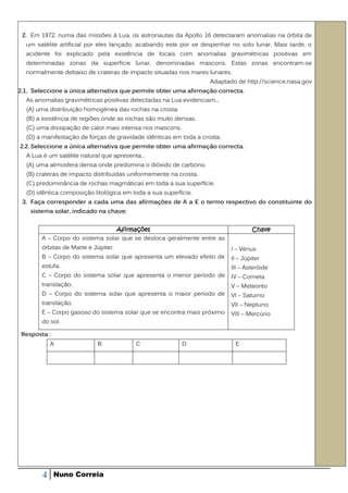 2. Em 1972, numa das missões à Lua, os astronautas da Apollo 16 detectaram anomalias na órbita de
  um satélite artificial por eles lançado, acabando este por se despenhar no solo lunar. Mais tarde, o
  acidente foi explicado pela existência de locais com anomalias gravimétricas positivas em
  determinadas zonas da superfície lunar, denominadas mascons. Estas zonas encontram-se
  normalmente debaixo de crateras de impacto situadas nos mares lunares.
                                                                   Adaptado de http://science.nasa.gov
2.1. Seleccione a única alternativa que permite obter uma afirmação correcta.
  As anomalias gravimétricas positivas detectadas na Lua evidenciam...
  (A) uma distribuição homogénea das rochas na crosta.
  (B) a existência de regiões onde as rochas são muito densas.
  (C) uma dissipação de calor mais intensa nos mascons.
  (D) a manifestação de forças de gravidade idênticas em toda a crosta.
2.2. Seleccione a única alternativa que permite obter uma afirmação correcta.
  A Lua é um satélite natural que apresenta…
  (A) uma atmosfera densa onde predomina o dióxido de carbono.
  (B) crateras de impacto distribuídas uniformemente na crosta.
  (C) predominância de rochas magmáticas em toda a sua superfície.
  (D) idêntica composição litológica em toda a sua superfície.
 3. Faça corresponder a cada uma das afirmações de A a E o termo respectivo do constituinte do
    sistema solar, indicado na chave:


                                 Afirmações                                       Chave
        A – Corpo do sistema solar que se desloca geralmente entre as
        órbitas de Marte e Júpiter.                                       I – Vénus
        B – Corpo do sistema solar que apresenta um elevado efeito de     II – Júpiter
        estufa.                                                           III – Asteróide
        C – Corpo do sistema solar que apresenta o menor período de       IV – Cometa
        translação.                                                       V – Meteorito
        D – Corpo do sistema solar que apresenta o maior período de       VI – Saturno
        translação.                                                       VII – Neptuno
        E – Corpo gasoso do sistema solar que se encontra mais próximo    VIII – Mercúrio
        do sol.

 Resposta :
            A               B            C                D                E




        4     Nuno Correia
 