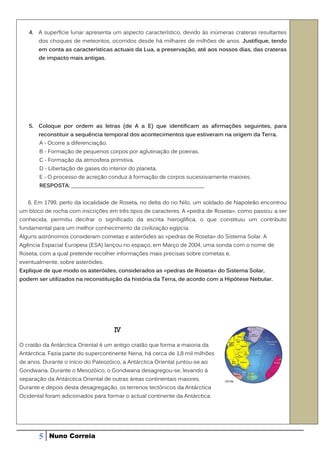 4. A superfície lunar apresenta um aspecto característico, devido às inúmeras crateras resultantes
       dos choques de meteoritos, ocorridos desde há milhares de milhões de anos. Justifique, tendo
       em conta as características actuais da Lua, a preservação, até aos nossos dias, das crateras
       de impacto mais antigas.




   5. Coloque por ordem as letras (de A a E) que identificam as afirmações seguintes, para
       reconstituir a sequência temporal dos acontecimentos que estiveram na origem da Terra.
       A - Ocorre a diferenciação.
       B - Formação de pequenos corpos por aglutinação de poeiras.
       C - Formação da atmosfera primitiva.
       D - Libertação de gases do interior do planeta.
       E - O processo de acreção conduz à formação de corpos sucessivamente maiores.
       RESPOSTA: ________________________________________________


   6. Em 1799, perto da localidade de Roseta, no delta do rio Nilo, um soldado de Napoleão encontrou
um bloco de rocha com inscrições em três tipos de caracteres. A «pedra de Roseta», como passou a ser
conhecida, permitiu decifrar o significado da escrita hieroglífica, o que constituiu um contributo
fundamental para um melhor conhecimento da civilização egípcia.
Alguns astrónomos consideram cometas e asteróides as «pedras de Roseta» do Sistema Solar. A
Agência Espacial Europeia (ESA) lançou no espaço, em Março de 2004, uma sonda com o nome de
Roseta, com a qual pretende recolher informações mais precisas sobre cometas e,
eventualmente, sobre asteróides.
Explique de que modo os asteróides, considerados as «pedras de Roseta» do Sistema Solar,
podem ser utilizados na reconstituição da história da Terra, de acordo com a Hipótese Nebular.




                                     IV

O cratão da Antárctica Oriental é um antigo cratão que forma a maioria da
Antárctica. Fazia parte do supercontinente Nena, há cerca de 1,8 mil milhões
de anos. Durante o início do Paleozóico, a Antárctica Oriental juntou-se ao
Gondwana. Durante o Mesozóico, o Gondwana desagregou-se, levando à
separação da Antárctica Oriental de outras áreas continentais maiores.
Durante e depois desta desagregação, os terrenos tectónicos da Antárctica
Ocidental foram adicionados para formar o actual continente da Antárctica.




       5   Nuno Correia
 