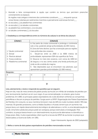 1.       Assinale a letra correspondente à opção que contém os termos que permitem preencher
         correctamente os espaços.
         As regiões mais antigas e interiores dos continentes constituem______, enquanto que as
         zonas litorais cobertas por sedimentos marinhos e parcialmente submersas formam___
A - os escudos [...] as plataformas continentais
B - os escudos [...] os taludes continentais
C - as plataformas continentais [...] os escudos
D - os taludes continentais [...] os escudos


2. Estabeleça a correspondência entre os números da coluna l e as letras da coluna II.


                 Coluna I                                    Coluna II
                                     A. Faz parte da crosta continental e prolonga o continente
                                     sob o mar, podendo atingir profundidades de 200 metros.
                                     B. Zona de forte declive, que faz a transição para as regiões
     1. Talude continental           mais profundas dos oceanos.
     2. Dorsal                       C.   Situam-se entre os 2500 e os 6000 metros de
     3. Planície abissal             profundidade, representam 50% da superfície da Terra.
     4. Fossa oceânica               D. Situa-se no meio dos oceanos, com cerca de 1000 km
     5. Plataforma continental       de largura, e no seu centro existe uma fenda profunda por
                                     onde se dá a subida de magma.
                                     E. São depressões que se encontram nas planícies, que
                                     apresentam grandes profundidades (11 000 metros).
Resposta :
     A                 B             C                D                   E




                                                          V


Leia, atentamente, o texto e responde às questões que se seguem.
Hoje em dia, mais de meia centena de países produz acima de um milhão de toneladas de petróleo por
ano; tecnicamente, banham-se em ouro negro. A sua comercialização, no entanto, gera muitos
problemas. Em 1960, os principais países exportadores de crude decidiram enfrentar as companhias
petrolíferas e discutir os preços do petróleo. Surgia assim a OPEP, Organização dos Países Exportadores
de Petróleo. Em conjunto, os seus membros fornecem mais de 40% do crude mundial e detêm 78% das
reservas. Os grandes produtores, como a Arábia Saudita e o Kuwait, temem que um aumento nos
preços leve a um rápido desenvolvimento tecnológico de alternativas e, no fim, a uma desvalorização do
crude. Uma forte subida dos preços pode ser vantajosa, porque estimulará a investigação. Pelo
contrário, os preços baixos levam a um desinvestimento na procura de alternativas e a benefícios a
longo prazo. Aliás, muitos especialistas crêem que foi a recusa da OPEP de aumentar os preços que
desencadeou a Guerra do Golfo, em 1991.
                                                                Super Interessante, Agosto de 2002 (adaptado)


1. Refira o nome de dois países exportadores de petróleo mencionados no texto.




             6   Nuno Correia
 