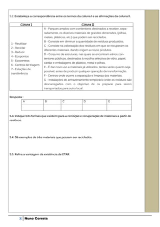 5.2. Estabeleça a correspondência entre os termos da coluna l e as afirmações da coluna II.


         Coluna I                                    Coluna II
                          A - Parques amplos com contentores destinados a receber, sepa-
                          radamente, os diversos materiais de grandes dimensões, (pilhas,
                          metais, plásticos, etc.) que podem ser reciclados.
                          B - Consiste em diminuir a quantidade de resíduos produzidos.
 1 - Reutilizar
                          C - Consiste na valorização dos resíduos em que se recuperam os
 2 - Reciclar
                          diferentes materiais, dando origem a novos produtos.
 3 - Reduzir
                          D - Conjunto de estruturas, nas quais se encontram vários con-
 4 - Ecopontos
                          tentores públicos, destinados à recolha selectiva de vidro, papel,
 5 - Ecocentros
                          cartão e embalagens de plástico, rnetal e pilhas.
 6 - Centros de triagem
                          E - É dar novo uso a materiais já utilizados, tantas vezes quanto seja
 7 - Estações de
                          possível, antes de produzir qualquer operação de transformação.
 transferência
                          F - Centros onde ocorre a separação e limpeza dos materiais.
                          G - Instalações de armazenamento temporário onde os resíduos são
                          descarregados com o objectivo de os preparar para serem
                          transportados para outro local.


Resposta :
            A             B             C                   D                  E




5.3. Indique três formas que existem para a remoção e recuperação de materiais a partir de
resíduos.




5.4. Dê exemplos de três materiais que possam ser reciclados.




5.5. Refira a vantagem da existência de ETAR.




        8    Nuno Correia
 