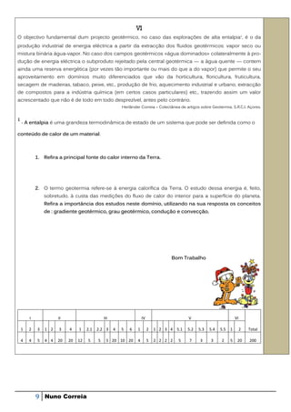 VI
O objectivo fundamental dum projecto geotérmico, no caso das explorações de alta entalpia 1, é o da
produção industrial de energia eléctrica a partir da extracção dos fluidos geotérmicos: vapor seco ou
mistura binária água-vapor. No caso dos campos geotérmicos «água dominados» colateralmente à pro-
dução de energia eléctrica o subproduto rejeitado pela central geotérmica — a água quente — contem
ainda uma reserva energética (por vezes tão importante ou mais do que a do vapor) que permite o seu
aproveitamento em domínios muito diferenciados que vão da horticultura, floricultura, fruticultura,
secagem de madeiras, tabaco, peixe, etc., produção de frio, aquecimento industrial e urbano, extracção
de compostos para a indústria química (em certos casos particulares) etc., trazendo assim um valor
acrescentado que não é de todo em todo desprezível, antes pelo contrário.
                                                         Herlânder Correia – Colectânea de artigos sobre Geotermia. S.R.C.I. Açores.


1
    - A entalpia é uma grandeza termodinâmica de estado de um sistema que pode ser definida como o

conteúdo de calor de um material.



            1. Refira a principal fonte do calor interno da Terra.




            2. O termo geotermia refere-se à energia calorífica da Terra. O estudo dessa energia é, feito,
                sobretudo, à custa das medições do fluxo de calor do interior para a superfície do planeta.
                Refira a importância dos estudos neste domínio, utilizando na sua resposta os conceitos
                de : gradiente geotérmico, grau geotérmico, condução e convecção.




                                                                                    Bom Trabalho




        I             II                       III                   IV                      V                          VI

    1   2   3   1 2   3    4    1    2.1   2.2 3     4   5   6   1        2   1 2 3 4 5.1   5.2   5.3   5.4   5.5   1        2   Total

    4   4   5   4 4   20   20   12   5     5     5 20 10 20      4        5   2 2 2 2   5    7     3     3    2     5    20      200




            9   Nuno Correia
 