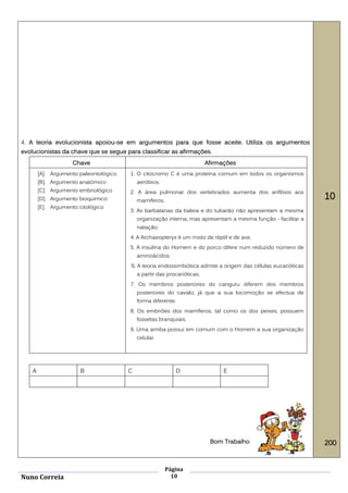 4. A teoria evolucionista apoiou-se em argumentos para que fosse aceite. Utiliza os argumentos
evolucionistas da chave que se segue para classificar as afirmações.
                     Chave                                                Afirmações
        [A]. Argumento paleontológico   1. O citocromo C é uma proteína comum em todos os organismos
        [B]. Argumento anatómico            aeróbios.
        [C]. Argumento embriológico     2. A área pulmonar dos vertebrados aumenta dos anfíbios aos
        [D]. Argumento bioquímico           mamíferos.
                                                                                                                10
        [E]. Argumento citológico
                                        3. As barbatanas da baleia e do tubarão não apresentam a mesma
                                            organização interna, mas apresentam a mesma função - facilitar a
                                            natação.
                                        4. A Archaeopteryx é um misto de réptil e de ave.
                                        5. A insulina do Homem e do porco difere num reduzido número de
                                            aminoácidos.
                                        '6. A teoria endossimbiótica admite a origem das células eucarióticas
                                            a partir das procarióticas.
                                        7. Os membros posteriores do canguru diferem dos membros
                                            posteriores do cavalo, já que a sua locomoção se efectua de
                                            forma diferente.
                                        8. Os embriões dos mamíferos, tal como os dos peixes, possuem
                                            fossetas branquiais.
                                        9. Uma amiba possui em comum com o Homem a sua organização
                                            celular.




    A                   B               C                   D                   E




                                                                           Bom Trabalho                         200


                                                         Página
Nuno Correia                                               10
 