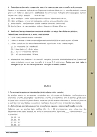 4.   Selecciona a alternativa que permite preencher os espaços e obter uma afirmação correcta.
  Durante o processo de replicação do DNA podem ocorrer alterações do material genético que não
  provocam efeito nos polipéptidos codificados. A ocorrência de mutações silenciosas pode explicar-
  se porque o código genético ____ uma vez que ____.
  [A]. não é ambíguo … vários tripletos podem codificar o mesmo aminoácido.                                4
  [B]. não é ambíguo … o mesmo tripleto pode codificar aminoácidos diferentes.
  [C]. é redundante … vários tripletos podem codificar o mesmo aminoácido.
  [D]. é redundante … o mesmo tripleto pode codificar aminoácidos diferentes.


  5. As afirmações seguintes dizem respeito aos ácidos nucleicos das células eucarióticas.
  Selecciona a alternativa que as avalia correctamente.
  1. O DNA localiza-se unicamente no núcleo.
  2. O mRNA, o tRNA e o rRNA formam-se por complementaridade de bases a partir do DNA.                     4
  3. O RNA é constituído por desoxirribonucleótidos organizados numa cadeia simples.
       [A]. 2 é verdadeira; 1 e 3 são falsas.
       [B]. 3 é verdadeira; 1 e 2 são falsas.
       [C]. 1 e 2 são verdadeiras; 3 é falsa
       [D]. 1 e 3 são verdadeiras; 2 é falsa


  6. A síntese de uma proteína é um processo complexo, preciso e extremamente rápido que envolve
       várias estruturas, como, por exemplo, a enzima RNA-polimerase. Explica por que razão a
       alteração do pH de uma célula pode levar à inibição da síntese proteica.




                                                                                                           10



                                                 GRUPO II


  1. Os seres vivos apresentam estratégias de reprodução muito variadas.
  As abelhas vivem em sociedades constituídas por três castas de indivíduos morfologicamente
  diferentes: a rainha, os zangãos e as obreiras. A rainha, a única fêmea fértil da colmeia, produz dois
  tipos de ovos os quais originam fêmeas e machos geneticamente diferentes: as fêmeas originam-se
  a partir de ovos fecundados, enquanto os machos se desenvolvem de óvulos não fecundados.
  1.1. Selecciona a alternativa que permite preencher os espaços e obter uma afirmação correcta.
  Sabendo que as abelhas Apis mellifica têm 2n = 32 cromossomas, uma célula-mãe dos
  espermatozóides desta espécie, no início da divisão nuclear, apresenta ____ cromossomas e ____
  cromatídios.                                                                                             4
       [A]. 16 … 16
       [B]. 16 … 32
       [C]. 32 … 32
       [D]. 32 … 64


                                                   Página 2
Nuno Correia
 