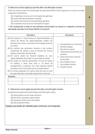 3. Selecciona a única opção que permite obter uma afirmação correcta.
  Todos os ciclos de vida com reprodução sexuada apresentam vários aspectos em comum, excepto
  a seguinte característica ...
      [A]. a haplofase inicia-se com a formação dos gâmetas.
      [B]. existe alternância de fases nucleares.
                                                                                                        4
      [C]. existem fenómenos de recombinação genética.
      [D]. a diplofase inicia-se com a formação do zigoto.
  4. Faz corresponder a cada um dos exemplos mencionados na coluna A, o respectivo conceito da
  reprodução sexuada nos animais referido na coluna B.


                            COLUNA A                                           COLUNA B
  [A]. Nos pinguins, o macho lança os espermatozóides na
     cloaca da fêmea. Os espermatozóides nadam em
     direcção aos óvulos, ocorrendo a fecundação próximo
     do ovário.
                                                                    1.   Hermafroditismo insuficiente   10
                                                                    2.   Autofecundação
  [B]. Os machos dos pirilampos, durante o vôo, emitem
                                                                    3.   Dimorfismo sexual
     sequências de clarões a que as fêmeas da mesma
                                                                    4.   Desenvolvimento directo do
     espécie respondem prontamente.
                                                                         embrião
  [C]. No verme adulto da Fascíola hepática os seus
                                                                    5.   Desenvolvimento indirecto
     espermatozóides fecundam os seus próprios óvulos.
                                                                         do embrião
  [D]. No veado, os machos apresentam um par de hastes
                                                                    6.   Fecundação interna
     na cabeça, o tórax mais forte e, na altura do
                                                                    7.   Fecundação externa
     acasalamento, o pescoço fica mais espesso devido
                                                                    8.   Parada nupcial
     aos pêlos muito compridos que aí se desenvolvem.
  [E]. A minhoca deposita um casulo cheio de ovos no solo
     do qual nascerão, mais tarde, pequeninas minhocas.
  Resposta




  5. Selecciona a única opção que permite obter uma afirmação correcta.
  As plantas que apresentam polinização anemófila (pelo vento)...
      [A]. desenvolvem-se em locais ventosos.
      [B]. têm flores coloridas e perfumadas.
                                                                                                        4
      [C]. produzem pólen leve e abundante.
      [D]. não produzem flores.

Espaço que pode ser utilizado para continuar uma resposta:




                                                    Página 4
Nuno Correia
 