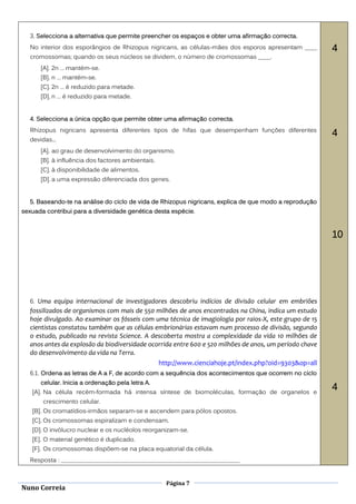 3. Selecciona a alternativa que permite preencher os espaços e obter uma afirmação correcta.
  No interior dos esporângios de Rhizopus nigricans, as células-mães dos esporos apresentam ____        4
  cromossomas; quando os seus núcleos se dividem, o número de cromossomas ____.
      [A]. 2n … mantém-se.
      [B]. n … mantém-se.
      [C]. 2n … é reduzido para metade.
      [D]. n … é reduzido para metade.


  4. Selecciona a única opção que permite obter uma afirmação correcta.
  Rhizopus nigricans apresenta diferentes tipos de hifas que desempenham funções diferentes
                                                                                                        4
  devidas...
      [A]. ao grau de desenvolvimento do organismo.
      [B]. à influência dos factores ambientais.
      [C]. à disponibilidade de alimentos.
      [D]. a uma expressão diferenciada dos genes.


  5. Baseando-te na análise do ciclo de vida de Rhizopus nigricans, explica de que modo a reprodução
sexuada contribui para a diversidade genética desta espécie.



                                                                                                        10




  6. Uma equipa internacional de investigadores descobriu indícios de divisão celular em embriões
  fossilizados de organismos com mais de 550 milhões de anos encontrados na China, indica um estudo
  hoje divulgado. Ao examinar os fósseis com uma técnica de imagiologia por raios-X, este grupo de 15
  cientistas constatou também que as células embrionárias estavam num processo de divisão, segundo
  o estudo, publicado na revista Science. A descoberta mostra a complexidade da vida 10 milhões de
  anos antes da explosão da biodiversidade ocorrida entre 600 e 520 milhões de anos, um período chave
  do desenvolvimento da vida na Terra.
                                              http://www.cienciahoje.pt/index.php?oid=9303&op=all
  6.1. Ordena as letras de A a F, de acordo com a sequência dos acontecimentos que ocorrem no ciclo
      celular. Inicia a ordenação pela letra A.
   [A]. Na célula recém-formada há intensa síntese de biomoléculas, formação de organelos e
                                                                                                        4
       crescimento celular.
   [B]. Os cromatídios-irmãos separam-se e ascendem para pólos opostos.
   [C]. Os cromossomas espiralizam e condensam.
   [D]. O invólucro nuclear e os nucléolos reorganizam-se.
   [E]. O material genético é duplicado.
   [F]. Os cromossomas dispõem-se na placa equatorial da célula.
  Resposta : __________________________________________________________


                                                   Página 7
Nuno Correia
 