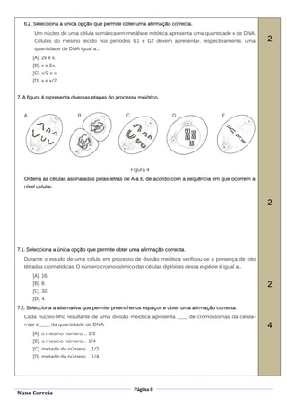 6.2. Selecciona a única opção que permite obter uma afirmação correcta.
       Um núcleo de uma célula somática em metáfase mitótica apresenta uma quantidade x de DNA.
       Células do mesmo tecido nos períodos G1 e G2 devem apresentar, respectivamente, uma          2
       quantidade de DNA igual a...
      [A]. 2x e x.
      [B]. x e 2x.
      [C]. x/2 e x.
      [D]. x e x/2.


7. A figura 4 representa diversas etapas do processo meiótico.


  A                       B                    C                  D                    E




                                                   Figura 4
  Ordena as células assinaladas pelas letras de A a E, de acordo com a sequência em que ocorrem a
  nível celular.


                                                                                                    2




7.1. Selecciona a única opção que permite obter uma afirmação correcta .
  Durante o estudo de uma célula em processo de divisão meiótica verificou-se a presença de oito
  tétradas cromatídicas. O número cromossómico das células diplóides dessa espécie é igual a...
      [A]. 16.
      [B]. 8.                                                                                       2
      [C]. 32.
      [D]. 4.
7.2. Selecciona a alternativa que permite preencher os espaços e obter uma afirmação correcta.
  Cada núcleo-filho resultante de uma divisão meiótica apresenta ____ de cromossomas da célula-
  mãe e ____ da quantidade de DNA.                                                                  4
      [A]. o mesmo número … 1/2
      [B]. o mesmo número … 1/4
      [C]. metade do número … 1/2
      [D]. metade do número … 1/4




                                                    Página 8
Nuno Correia
 
