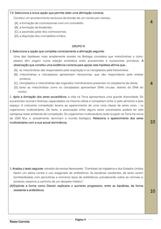 7.3. Selecciona a única opção que permite obter uma afirmação correcta.
   Constitui um acontecimento exclusivo da divisão de um núcleo por meiose...
   [A]. a formação de cromossomas com um cromatídio.                                                        4
   [B]. a formação de bivalentes.
   [C]. a ascensão polar dos cromossomas.
   [D]. a disjunção dos cromatídios-irmãos.


                                                GRUPO IV
1. Selecciona a opção que completa correctamente a afirmação seguinte:
   Uma das hipóteses mais amplamente aceites na Biologia considera que mitocôndrias e cloro-
   plastos têm origem numa relação simbiótica entre procariontes e eucariontes primitivos. A
   observação que constitui uma evidência correcta para apoiar esta hipótese afirma que...
   [A]. as mitocôndrias são responsáveis pela respiração e os cloroplastos pela fotossíntese.
   [B]. mitocôndrias e cloroplastos apresentam ribossomas, que são responsáveis pela síntese
        proteica.
   [C]. cloroplastos e mitocôndrias são organelos membranares presentes no citoplasma da célula.            4
   [D]. tanto as mitocôndrias como os cloroplastos apresentam DNA circular, distinto do DNA do
      núcleo.
2. Após a formação dos seres eucarióticos , a vida na Terra apresentava uma grande diversidade. Os
eucariontes reuniam diversas capacidades na mesma célula e competiam entre si pelo alimento e pelo
espaço. A crescente competição levaria ao aparecimento de uma nova classe de seres vivos - os
organismos multicelulares. De facto, a associação entre alguns seres unicelulares poderá ter sido
vantajosa neste ambiente de competição. Os organismos multicelulares terão surgido na Terra há cerca
de 1500 M.a. e, actualmente, dominam o mundo biológico. Relaciona o aparecimento dos seres
multicelulares com a sua actual dominância.                                                                 10




3. Analisa o texto seguinte, extraído da revista Newsweek: "Cientistas da Inglaterra e dos Estados Unidos
   fazem um alerta contra o uso exagerado de antibióticos. As bactérias resistentes, de tanto serem
   bombardeadas com penicilinas e inúmeros tipos de antibióticos, prevalecerão sobre as normais e,
   portanto, estamos a caminho de um desastre médico".
(A) Explicita a forma como Darwin explicaria o aumento progressivo, entre as bactérias, da forma
   resistente a antibióticos.
                                                                                                            10




                                                   Página 9
Nuno Correia
 