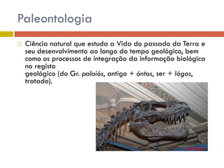 Paleontologia
   Ciência natural que estuda a Vida do passado da Terra e
    seu desenvolvimento ao longo do tempo geológico, bem
    como os processos de integração da informação biológica
    no registo
    geológico (do Gr. palaiós, antigo + óntos, ser + lógos,
    tratado).
 