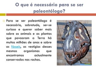 O que é necessário para se ser
                 paleontólogo?
   Para se ser paleontólogo é
    necessário, sobretudo, ser-se
    curioso e querer saber mais
    sobre os animais e as plantas
    que povoaram a Terra há
    muitos milhões de anos e sobre
    os fósseis, os vestígios desses
    mesmos      organismos     que
    encontramos         actualmente
    conservados nas rochas.
 