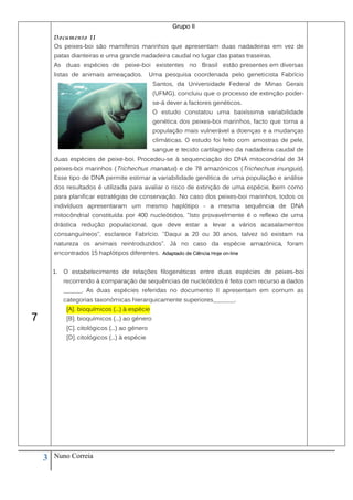 Grupo II
        Documento II
        Os peixes-boi são mamíferos marinhos que apresentam duas nadadeiras em vez de
        patas dianteiras e uma grande nadadeira caudal no lugar das patas traseiras.
        As duas espécies de peixe-boi existentes no Brasil estão presentes em diversas
        listas de animais ameaçados.             Uma pesquisa coordenada pelo geneticista Fabrício
                                                  Santos, da Universidade Federal de Minas Gerais
                                                  (UFMG), concluiu que o processo de extinção poder-
                                                  se-á dever a factores genéticos.
                                                  O estudo constatou uma baixíssima variabilidade
                                                  genética dos peixes-boi marinhos, facto que torna a
                                                  população mais vulnerável a doenças e a mudanças
                                                  climáticas. O estudo foi feito com amostras de pele,
                                                  sangue e tecido cartilagíneo da nadadeira caudal de
        duas espécies de peixe-boi. Procedeu-se à sequenciação do DNA mitocondríal de 34
        peixes-boi marinhos (Trichechus manatus) e de 78 amazónicos (Trichechus inunguis).
        Esse tipo de DNA permite estimar a variabilidade genética de uma população e análise
        dos resultados é utilizada para avaliar o risco de extinção de uma espécie, bem como
        para planificar estratégias de conservação. No caso dos peixes-boi marinhos, todos os
        indivíduos apresentaram um mesmo haplótipo - a mesma sequência de DNA
        mitocôndrial constituída por 400 nucleótidos. "Isto provavelmente é o reflexo de uma
        drástica redução populacional, que deve estar a levar a vários acasalamentos
        consanguíneos", esclarece Fabrício. "Daqui a 20 ou 30 anos, talvez só existam na
        natureza os animais reintroduzidos". Já no caso da espécie amazónica, foram
        encontrados 15 haplótipos diferentes. Adaptado de Ciência Hoje on-line


        1.   O estabelecimento de relações filogenéticas entre duas espécies de peixes-boi
             recorrendo à comparação de sequências de nucleótidos é feito com recurso a dados
             ______. As duas espécies referidas no documento II apresentam em comum as
             categorias taxonómicas hierarquicamente superiores_______.
              [A]. bioquímicos (...) à espécie
7             [B]. bioquímicos (...) ao género
              [C]. citológicos (...) ao género
              [D]. citológicos (...) à espécie




    3   Nuno Correia
 