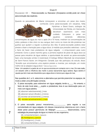 Grupo III
        Documento III -       Peixe-escorpião ou Rascasso (Scorpaena scrofa) pode ser chave
        para evolução das espécies.


        Quando os pescadores de Maine começaram a encontrar um peixe dos mares,
                                           conhecido como peixe-escorpião em estuários, Kelly
                                                         Hyndman e David Evans, zoólogos da
                                                           Universidade da Flórida, em Gainesville,
                                                           decidiram    examiná-lo       com       mais
                                                           cuidado.    Colocaram     o    peixe     em
                                                           aquários       contendo         diferentes
        concentrações de água do mar e, após 24 e 72 horas, mediram as concentrações de
        sódio, potássio e iões cloro no seu sangue, bem como os níveis de três proteínas nas
        guelras que ajudam a regular a presença dos iões. O peixe-escorpião poderia estar
        prestes a fazer a transição para a água doce, à medida que pressões selectivas - como
        o facto de haver mais predadores de água salgada - o empurrassem para outro
        ambiente. Como o peixe marinho gerou a primeira espécie de peixe de água doce ao
        passar para estuários de água salobra, a oportunidade de assistir ao peixe-escorpião
        fazer uma transição similar é inestimável. O biólogo William Marshall, da Universidade
        de Saint Francis Xavier, em Antigonish, Canadá, que não participou do estudo, disse:
        "Acredito que encontramos uma espécie prestes a inventar, por evolução, um modo
        melhor de se adaptar à água doce." Ciência Hoje on-line
        Nota : Um estuário é a parte de um rio que se encontra em contacto com o mar. Por esta razão,
        um estuário sofre a influência das marés e possui tipicamente água salobra. Água salobra é
        aquela que tem mais sais dissolvidos que a água doce e menos que a água do mar.


        Nas questões de 1. a 3., seleccione a alternativa que permite preencher os espaços, de
        modo a obter uma afirmação correcta.
        1. O peixe escorpião, para sobreviver em água salgada, tende a_____. No entanto, o
           facto de este local estar____sujeito a predadores, leva à sua deslocação para um
7          meio com água salobra.
           [A]. absorver selectivamente[...] mais
           [B]. absorver sal por difusão [...] menos
           [C]. excretar sal activamente [...] menos
           [D]. excretar sal activamente [...] mais


        2. O   peixe   escorpião     possui    mecanismos______________     para   regular     a    sua
           osmolaridade em água salgada. Um desses mecanismos relaciona-se com o facto
           deste peixe possuir glomerulos de Malpighi ____________ desenvolvidos, como
7          estratégia de preservação de água no interior do seu organismo.
               [A]. comportamentais [...] pouco
               [B]. fisiológicos [...] pouco
               [C]. fisiológicos.[...] muito
               [D]. comportamentais [...] muito


    5   Nuno Correia
 