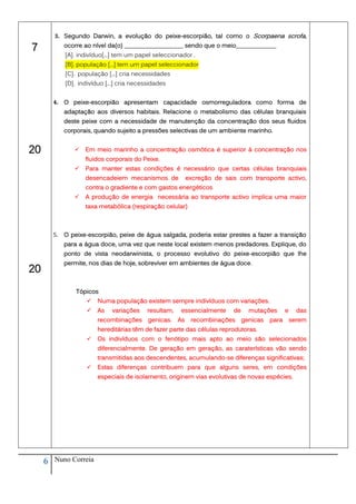 3. Segundo Darwin, a evolução do peixe-escorpião, tal como o Scorpaena scrofa,

7             ocorre ao nível da(o) ___________________ sendo que o meio_____________
              [A]. indivíduo[...] tem um papel seleccionador .
              [B]. população [...] tem um papel seleccionador
              [C]. população [...] cria necessidades
              [D]. indivíduo [...] cria necessidades


         4. O peixe-escorpião apresentam capacidade osmorreguladora como forma de
              adaptação aos diversos habitais. Relacione o metabolismo das células branquiais
              deste peixe com a necessidade de manutenção da concentração dos seus fluidos
              corporais, quando sujeito a pressões selectivas de um ambiente marinho.


20                  Em meio marinho a concentração osmótica é superior à concentração nos
                     fluidos corporais do Peixe.
                    Para manter estas condições é necessário que certas células branquiais
                     desencadeiem mecanismos de               excreção de sais com transporte activo,
                     contra o gradiente e com gastos energéticos
                    A produção de energia necessária ao transporte activo implica uma maior
                     taxa metabólica (respiração celular)



         5.   O peixe-escorpião, peixe de água salgada, poderia estar prestes a fazer a transição
              para a água doce, uma vez que neste local existem menos predadores. Explique, do
              ponto de vista neodarwinista, o processo evolutivo do peixe-escorpião que lhe
              permite, nos dias de hoje, sobreviver em ambientes de água doce.
20
                  Tópicos
                         Numa população existem sempre indivíduos com variações.
                         As   variações     resultam,    essencialmente     de     mutações       e     das
                          recombinações      genicas.    As    recombinações      genicas   para       serem
                          hereditárias têm de fazer parte das células reprodutoras.
                         Os indivíduos com o fenótipo mais apto ao meio são selecionados
                          diferencialmente. De geração em geração, as caraterísticas vão sendo
                          transmitidas aos descendentes, acumulando-se diferenças significativas;
                         Estas diferenças contribuem para que alguns seres, em condições
                          especiais de isolamento, originem vias evolutivas de novas espécies.




     6   Nuno Correia
 