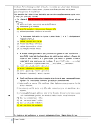 medusas. As medusas apresentam tentáculos venenosos, que utilizam para defesa dos
        seus predadores mais comuns (atuns, os tubarões e tartarugas) e na predação de
        pequenos peixes e de zooplâncton.
        Nas questões 1 a 4 seleccione a alternativa que permite preencher os espaços, de modo
        a obter uma afirmação correcta.
        1. Em relação à taxa de sucesso no desenvolvimento embrionário podemos afirmar
         que_____.
           [A]. a Ulva tem maior sucesso do que a Aurélia aurita
           [B]. ambas têm igual sucesso
           [C]. a Aurélia aurita tem maior sucesso do que a Ulva
7          [D]. ambas apresentam baixa taxa de sucesso


           2.   Os fenómenos indicados na figura 4 pelas letras X, Y e Z correspondem,
                respectivamente, a.
           [A]. meiose, mitose e fecundação.
           [B]. mitose, fecundação e meiose.
           [C]. meiose, fecundação e mitose.
7          [D]. fecundação, meiose, mitose


           3.   A Aurélia aurita apresenta no seu genoma dois genes de vital importância. O
                gene FixR2 responsável pela produção de proteínas que realizam a fixação do
                pólipo ao leito oceânico. E o gene LocR4 que codifica a proteína contráctil
                responsável pela locomoção da medusa. O gene FixR2 está_____no pólipo
                e_____na medusa e o gene LocR4 está_____no pólipo e_____na medusa.
           [A]. inactivo (...) activo (...) activo (...) inactivo
           [B]. activo (...) inactivo (...) inactivo (...) activo
7          [C]. activo (...) activo (...) inactivo (...) inactivo
           [D]. inactivo (...) inactivo (...) activo (...) activo


           4. As afirmações seguintes dizem respeito aos ciclos de vida representados nas
                figuras 4 e 5. Seleccione a alternativa que as avalia correctamente.
           1. Podemos afirmar que na Ulva o ciclo de vida é diplonte enquanto que na Aurélia
                aurita é haplonte.
           2. A meiose da Aurélia aurita e da Ulva são, respectivamente pré-gamética e pré-
                espórica.
           3. A reprodução feita pelo pólipo e pela forma B1 estão directamente relacionadas
                com a variabilidade genética, e o aumento da população, respectivamente.
7          [A]. 2 e 3 são verdadeiras; 1 é falsa
           [B]. 1 e 2 são verdadeiras; 3 é falsa
           [C]. 1 e 2 são falsas; 3 é verdadeira
           [D]. 1 e 3 são falsas; 2 é verdadeira




        5. Analise as afirmações que se seguem, relativas ao ciclo de vida da alface-do-mar.


    8   Nuno Correia
 