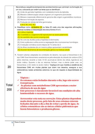 Reconstitua a sequência temporal dos acontecimentos que culminam na formação de
           um ovo, colocando por ordem as letras que os identificam.
             [A]. União de gamelas haplóides com restabelecimento da diploidia.
             [B]. Mitoses e diferenciação celular originam um organismo pluricelular.
 12          [C]. Mitoses e expressão diferencial do genoma dão origem a gametófitos monóicos
             [D]. Meiose e formação de esporos.
             [E]. Produção de células de linha germinativa.
                 BDCEA
          6. Classifique como verdadeira (V) ou falsa (F) cada uma das seguintes afirmações,
            relativas à análise e interpretação dos documentos IV e V.
             [A]. A éfira é diplóide.
             [B]. O estróbilo e o organismo B2 reproduzem-se assexuadamente.
             [C]. No estróbilo não ocorre crossing-over.
             [D]. No ciclo da Aurélia aurita a haplofase é dominante.
             [E]. Entre a plânula e a éfira ocorre a segregação dos cromossomas homólogos.
 9           [F]. A redução cromática ocorre depois de Y e antes de Z.
             [G]. As éfiras resultantes de um mesmo pólipo apresentam variabilidade.
             [H]. Ocorrem fenómenos de recombinação génica na medusa adulta


          7. "Existem plantas adaptadas às condições do deserto, nas quais a fotossíntese é do
            tipo CAM. Essa fotossintese caracteriza-se pela absorção do dióxido de carbono (C0 )
                                                                                              2



            pelos estomas, durante a noite. O C0 acumula-se dentro da célula, ligando-se ao
                                                    2



            ácido málico. Durante o dia os estomas fecham, mas a planta pode usar, na
            fotossíntese, o C0 retido no ácido málico." Explique em que medida a existência da
 20
                                2



            fotossintese CAM, em muitas plantas que vivem nos desertos, assegura a sua
            sobrevivência nestes ambientes extremos no que diz respeito à disponibilidade de
            água.


               Tópicos :
              Os estomas estão fechados durante o dia, logo não ocorre
               transpiração.
Total         As plantas com metabolismo CAM apresentam a maior
               eficiência de uso da água
200           Este processo é claramente favorável em condições de alta
               luminosidade e escassez de água.

                 Acrescentar esta nota na correção: Estas plantas dependem
                 muito deste processo, pelo fato de seus estomas estarem
                 fechados durante o dia a fim de evitar a perda de água. As
                 células estomáticas são as únicas células pidérmicas que
                 fazem fotossíntese e produzem glicose.




      9   Nuno Correia
 