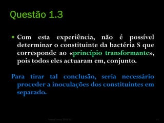    Com esta experiência, não é possível
    determinar o constituinte da bactéria S que
    corresponde ao «princípio transformante»,
    pois todos eles actuaram em, conjunto.

Para tirar tal conclusão, seria necessário
  proceder a inoculações dos constituintes em
  separado.


             Nuno Correia 2010/11                 11
 