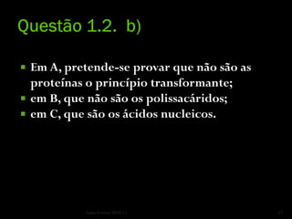    Em A, pretende-se provar que não são as
    proteínas o princípio transformante;
   em B, que não são os polissacáridos;
   em C, que são os ácidos nucleicos.




             Nuno Correia 2010/11             17
 