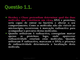  Hershey e Chase pretendiam determinar qual das duas
  moléculas que constituem um vírus, DNA e proteínas,
  seria capaz de entrar na bactéria e alterar o seu
  comportamento. Como as moléculas não são visíveis ao
  microscópio, recorreram à marcação radioactiva para
  acompanhar o percurso destas moléculas.
 Quando utilizavam S radioactivo, conseguiam marcar
  apenas as proteínas; logo, onde aparecesse
  radioactividade estariam estas moléculas. Quando
  utilizavam P radioactivo, marcavam o DNA; a presença
  de radioactividade determinaria a localização desta
  molécula.


             Nuno Correia 2010/11                        26
 