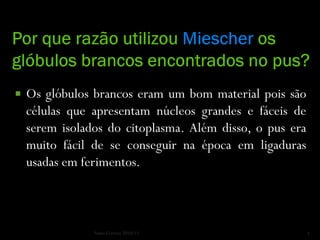    Os glóbulos brancos eram um bom material pois são
    células que apresentam núcleos grandes e fáceis de
    serem isolados do citoplasma. Além disso, o pus era
    muito fácil de se conseguir na época em ligaduras
    usadas em ferimentos.



                Nuno Correia 2010/11                      4
 