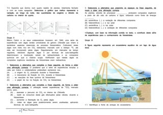 7.3. Suponha que dormiu num quarto repleto de plantas, totalmente fechado     3. Seleccione a alternativa que preenche os espaços na frase seguinte, de
e com as luzes apagadas. Seleccione o gráfico que melhor representa a         modo a obter uma afirmação correcta.
variação, ao longo da noite, das quantidades de oxigénio e dióxido de         As plantas, através de processos __________, produzem compostos orgânicos
carbono no interior do quarto.                                                a partir de dió xido de carbono e água, utilizando como fonte de energia
                                                                              _________
                                                                              (A) autotróficos (...) a oxidação de diferentes compostos
                                                                              (B) heterotróficos (...) a luz solar
                                                                              (C) autotróficos (...) a luz solar
                                                                              (D) heterotróficos (...) a oxidação de diferentes compostos

                                                                              4.Explique, com base na informação contida no texto, o contributo desta série
                                                                              de experiências para o conhecimento da fotossíntese.
Grupo II
Melvin Calvin e os seus colaboradores iniciaram, em 1940, uma série de        Grupo III
experiências com algas verdes unicelulares do género Chlorella que viriam a
esclarecer aspectos essenciais do processo fotossintético. Cultivaram estas   A figura seguinte representa um ecossistema aquático de um lago de água
algas num meio rico em CO2 radioactivo, marcado com o isótopo 14C, até        doce.
este ser incorporado pelas algas. Seguidamente, em intervalos de tempo
regulares, retiravam algumas algas e por técnicas de auto-radiografia
determinavam a localização celular da radioactividade e os compostos
químicos em que a mesma surgia. Verificaram que nestas algas os
compostos orgânicos resultantes da fotossíntese eram radioactivos.

1. Seleccione a alternativa que completa a frase seguinte, de forma a obter
uma afirmação correcta. O problema que a série de experiências levadas a
cabo por Calvin e colaboradores pretendiam esclarecer era...
(A) ... a origem do O2 produzido durante a fotossíntese.
(B) ... o mecanismo de fixação do CO2 durante a fotossíntese.
(C) ... as reacções da fase química da fotossíntese.
(D) ... o papel da luz na fixação do CO2 na fotossíntese.

2. Seleccione a alternativa que completa a frase seguinte, de forma a obter
uma afirmação correcta. A utilização nestas experiências de 14CO2 marcado
serviu para...
    (A) ... assinalar o percurso do CO2 no interior da Chlorella.
    (B) ... medir os consumos deste gás efectuados pelas células, durante a
        fotossíntese.
    (C) ... aumentar a libertação de O2 pelas algas.
    (D) ... matar as algas para posteriormente serem analisadas, aplicando
        técnicas de auto-radiografia.                                         1.1. Identifique a fonte de energia do ecossistema.


            4   Nuno Correia
 