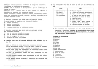 1.2.Explique como se processa a transferência de energia nos ecossistemas.   5. Faça corresponder uma letra da chave a cada um         dos   elementos   da
1.3.Identifique os consumidores do ecossistema.                                 lista.
1.4.Refira onde se localizam os decompositores e qual a transformação de
                                                                                             Chave                             Lista
matéria que realizam.
1.5.Explique qual o principal factor do meio ambiente que influencia a                 (A)   Ecossistema       1.   Floresta tropical
distribuição dos produtores num ecossistema aquático.                                  (B)   Espécie           2.   Tronco de árvore em decomposição
1.6."Os ecossistemas aquáticos constituem unidades completamente indepen-              (C)   População         3.   Lapas, cracas, mexilhões, anémonas
dentes dos ecossistemas terrestres". Comente a afirmação, mencionando se a             (D)   Comunidade             e algas de uma poça de maré
considera verdadeira ou falsa.                                                                                 4.   Escorpiões do deserto do Saara
                                                                                                               5.   Recife de coral
2. Seleccione a alternativa que permite obter uma afirmação correcta.                                          6.   Lobo, Canis lúpus
As setas ilustradas no esquema, entre diferentes C, ilustram...                                                7.   Musgo,     fetos, heras, aranhas e
A - relações reprodutivas.                                                                                          lagartixas de um muro antigo
B - relações interespecíficas.                                                                                 8.   Gaivotas argênteas da Berlenga
C - relações intra-específicas.
D - interacções entre todos os subsistemas terrestres.
                                                                                6.   Os ecossistemas são caracterizados por uma grande diversidade de
3. Seleccione a alternativa que permite obter uma afirmação correcta.                organismos e interacções. Estabeleça a correspondência correcta entre
Nos ecossistemas verifica-se...                                                      os elementos de um ecossistema de floresta temperada e as funções
A - fluxo de matéria e circulação de energia.                                        que desempenham nesse ecossistema.
B - fluxo de energia e circulação de matéria.
C - fluxo de energia e de matéria.                                             Elementos dos Ecossistemas
D - circulação de energia e de matéria.                                         (A) Carvalhos
                                                                                (B) Esquilos
4. Classifique cada uma das seguintes afirmações como verdadeira (V) ou         (C) Água
   falsa (F).                                                                   (D) Fungos
                                                                                (E) Musgos
   (A) A luz é fonte de energia apenas dos ecossistemas terrestres.             (F) Bactérias
   (B) Os decompositores fecham o ciclo da matéria, fazendo a passagem          (G) Raposas
       entre os componentes biótico e abiótico do ecossistema.                  (H) Luz solar
   (C) Nas redes tróficas dos ecossistemas, os consumidores podem ocupar       Funções desempenhadas
       qualquer nível trófico, excepto o primeiro.                              1. Decompositores
   (D) Todos os ecossistemas ocupam uma área considerável, de pelo              2. Fonte de energia
       menos 20 km2.                                                            3. Produtores
   (E) Uma população apresenta menor biodiversidade do que uma comuni-          4. Consumidores
       dade biótica.                                                            5. Factores abióticos
   (F) Os factores abióticos influenciam a distribuição das populações nos
       ecossistemas.




             5   Nuno Correia
 