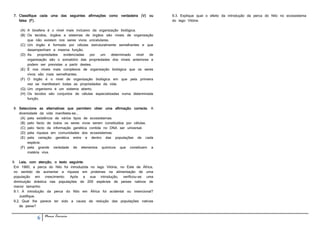 7. Classifique cada uma das seguintes afirmações como verdadeira (V) ou          9.3. Explique qual o efeito da introdução da perca do Nilo no ecossistema
   falsa (F).                                                                    do lago Vitória.

    (A) A biosfera é o nível mais inclusivo da organização biológica.
    (B) Os tecidos, órgãos e sistemas de órgãos são níveis de organização
        que não existem nos seres vivos unicelulares.
    (C) Um órgão é formado por células estruturalmente semelhantes e que
        desempenham a mesma função.
    (D) As    propriedades evidenciadas    por  um    determinado     nível de
        organização são o somatório das propriedades dos níveis anteriores e
        podem ser previstas a partir destes.
    (E) É nos níveis mais complexos de organização biológica que os seres
        vivos são mais semelhantes.
    (F) O órgão é o nível de organização biológica em que pela primeira
        vez se manifestam todas as propriedades da vida.
    (G) Um organismo é um sistema aberto.
    (H) Os tecidos são conjuntos de células especializadas numa determinada
        função.

8. Seleccione as alternativas que permitem obter uma afirmação correcta. A
   diversidade da vida manifesta-se...
    (A) pela existência de vários tipos de ecossistemas.
    (B) pelo facto de todos os seres vivos serem constituídos por células.
    (C) pelo facto da informação genética contida no DNA ser universal.
    (D) pela riqueza em comunidades dos ecossistemas.
    (E) pela variação genética entre e dentro das populações de cada
        espécie.
    (F) pela grande variedade de elementos químicos que constituem a
        matéria viva.

9. Leia, com atenção, o texto seguinte.
 Em 1960, a perca do Nilo foi introduzida no lago Vitória, no Este de África,
 no sentido de aumentar a riqueza em proteínas na alimentação de uma
 população em crescimento. Após a sua introdução, verificou-se uma
 diminuição drástica nas populações de 200 espécies de peixes nativos de
 menor tamanho.
 9.1. A introdução da perca do Nilo em África foi acidental ou intencional?
    Justifique.
 9.2. Qual lhe parece ter sido a causa da redução das populações nativas
    de peixe?


             6   Nuno Correia
 