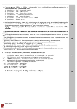 2.3. Faz corresponder S (sim) ou N (não) a cada uma das letras que identificam as afirmações seguintes, de
     acordo com a análise dos gráficos da figura.
     A. O antibiótico A inibe a formação de mRNA.
                                                                                                                     8
     B. O antibiótico A inibe a síntese proteica.
     C. O antibiótico B inibe a síntese de pré-RNAm.
     D. Os antibióticos A e B inibem a síntese proteica.
     E. O antibiótico B inibe a síntese de codões.
     F. O antibiótico A actua de forma a inibir a síntese de DNA.
     G. O antibiótico B actua no núcleo.

2.4. A penicilina é um antibiótico usado para combater infecções bacterianas. Actua de forma específica impedindo
     apenas a síntese de moléculas que constituem a parede celular das bactérias. Deste modo, as bactérias vêem-se
     privadas das suas paredes celulares acabando por morrer por choque osmótico.                                    12
     Explique o facto de a penicilina destruir as células bacterianas e, em simultâneo, preservar as células
     humanas.

3. Classifica em verdadeiras (V) e falsas (F) as afirmações seguintes, relativas à transferência de informação
genética.
A. Uma proteína que contenha 500 aminoácidos tem de ser codificada por um RNA mensageiro contendo, no mínimo,
1500 nucleótidos.
B. Um único aminoácido pode ser codificado por mais de um codão, mas o mesmo codão não pode codificar dois
aminoácidos diferentes.                                                                                              10
C. A sequência dos codões no RNA mensageiro determina a sequência dos aminoácidos de uma proteína.
D. A síntese de proteínas nos organismos procarióticos e eucarióticos acontece nos ribossomas.
E. A informação genética, geralmente, flui no sentido DNA-RNA-proteína.
F. Na duplicação do DNA, como na síntese do RNA, as duas cadeias do DNA são usadas como molde.
G. As mutações são consideradas fontes primárias de variabilidade.
H. A sequência dos codões no RNA de transferência determina a sequência dos aminoácidos de uma proteína.
L. A tradução do RNAm é efectuada segundo a ordem dos intrões.

4. Em relação ao código genético, foram feitas as seguintes afirmações:

   I.     Cada tripleto de bases azotadas de uma cadeia do DNA corresponde a um aminoácido.                          8
  II.     O RNAm contém as informações para as proteínas que devem ser sintetizadas.
 III.     O RNAm, de acordo com o anticodão que possui, liga-se a um aminoácido específico.
 IV.      Vários aminoácidos são codificados por um tripleto de nucleótidos.
           Transcreve a opção que as avalia correctamente.
  A. I e II são verdadeiras; III e IV são falsas.
  B. I e IV são verdadeiras; II e III são falsas.
  C. II e III são verdadeiras; l e IV são falsas.
  D. II e IV são verdadeiras; l e III são falsas.

        5. Comenta a frase seguinte: "O código genético não é ambíguo".
                                                                                                                     10




        Nuno Correia

2
 