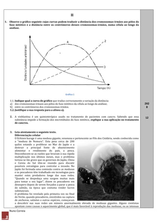 II
1. Observe o gráfico seguinte cujas curvas podem traduzir a distância dos cromossomas-irmãos aos pólos do
   fuso mitótico e a distância entre os centrómeros desses cromossomas-irmãos, numa célula ao longo da
   anáfase.




                                                    Gráfico 1

    1.1. Indique qual a curva do gráfico que traduz correctamente a variação da distância:
    a) dos cromossomas-irmaos aos pólos do fuso mitótico da célula ao longo da anáfase;                           2X2
    b) entre os centrómeros dos cromossomas-irmãos.                                                                8
    1.2. Justifique a sua resposta para a alínea a).

    2. A vinblastina é um quimioterápico usado no tratamento de pacientes com cancro. Sabendo que essa            12
       substância impede a formação dos microtúbulos do fuso mitótico, explique a sua aplicação no tratamento
       de cancros.


    3. Leia atentamente o seguinte texto.
       Diferenciação celular
       O Echizen kurage é uma medusa gigante, venenosa e pertencente ao Filo dos Cnidária, sendo conhecida como
       a "medusa de Nomura". Esta pesa cerca de 200
       quilos estando a proliferar no Mar do Japão e a
       destruir a principal fonte de abastecimento
       alimentar e rendimento do país, a pesca.
       Desconhecem-se as razões que levaram à sua rápida
       multiplicação nos últimos meses, mas o problema
       tornou-se tão grave que os governos do Japão, China
       e Coreia do Sul têm-se reunido para discutir
       possíveis estratégias para controlar a invasão. No
       Japão foi formada uma comissão contra as medusas
       e os pescadores têm trabalhado em tecnologias para
       manter estes predadores longe das suas redes.
       "Quando se despedaça uma surgem muitas mais
       para tomar o seu lugar", dizem os pescadores em
       desespero depois de serem forçados a parar a pesca
       do salmão, na época que costuma render lucros
       substanciais.
       O problema foi revelado pela primeira vez no final
       do Verão, quando pescadores, envolvidos na captura
       de anchovas, salmões e outras espécies, começaram
       a descobrir nas suas redes um número anormalmente elevado de medusas gigantes. Alguns cientistas
       apontam como causas o aquecimento global, que é mais favorável à reprodução das medusas, ou as intensas
    Nuno Correia

3
 