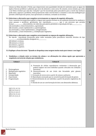 chuvas na China durante o Verão, que empurraram uma quantidade elevada de nutrientes para as águas do
         Japão e fizeram proliferar o plâncton que serve de alimento a estes seres. No entanto, novos estudos que estão
         a ser feitos revelam que uma das "soluções" que foi encontrada pelos pescadores para a morte das medusas
         pode estar a agravar o problema. Estes projectaram redes com fios finos e cortantes e com uma malhagem que
         permite a libertação dos peixes, mas aprisionam as medusas, cortando-as em fatias.

    3.1. Seleccione a alternativa que completa correctamente os espaços da seguinte afirmação.
         Com o aumento da temperatura global, as águas mais quentes tornam-se um ambiente favorável às medusas e
         estas passam a proliferar, geralmente, por reprodução_____________ que é um processo que permite                 6
         formar________________descendentes. As redes dos pescadores permitem a reprodução do tipo________________
         (A) assexuada (...) mais lentamente (...) gemulação.
         (B) sexuada (...) mais rapidamente (...) partenogénese.
         (C) assexuada (...) mais rapidamente (...) fragmentação.
         (D) sexuada (...) mais lentamente (...) multiplicação vegetativa.

    3.2. Seleccione a alternativa que completa correctamente os espaços da seguinte afirmação.
         No tipo.de reprodução promovida pelas redes montadas pelos pescadores intervêm divisões do tipo
         ._____________e os descendentes designam-se_____________
         (A) mitose (...) clones.                                                                                         6
         (B) meiose (...) clones.
         (C) mitose (...) gomos.
         (D) meiose (...) gomos.

    3.3. Explique a frase do texto: "Quando se despedaça uma surgem muitas mais para tomar o seu lugar."                  10


    4.   Estabeleça a relação entre os termos da coluna e as afirmações da coluna opção que apresenta a
         sequência correcta da relação que estabeleceu..

                Coluna I                                               Coluna II

                                        A. Formação de células reprodutoras resistentes à dessecação que
                                            podem originar um novo indivíduo quando colocadas em condições
    1.   Partenogénese                      favoráveis.
    2.   Multiplicação vegetativa       B. Desenvolvimento de um óvulo não fecundado pelo gâmeta
    3.   Bipartição                         masculino.
    4.   Gemiparidade                   C. Formação de novos seres a partir de estacas caulinares.                        6
    5.   Esporulação                    D. Reprodução assexuada que se caracteriza pela formação de gomos.
    6.   Fragmentação                   E. Desenvolvimento de um indivíduo a partir de porções vegetativas do
                                        corpo.
                                        F. Divisão de um ser com formação de dois com dimensões idênticas.


         (A) 5, 3,1, 4, 2, 6
         (B) 3, 4, 5, 6,1, 2
         (C) 5,1, 2, 4, 6, 3
         (D) 2, 3,1, 5, 4, 6
         (E) 5, 4, 3, 2,1, 6




    Nuno Correia

4
 