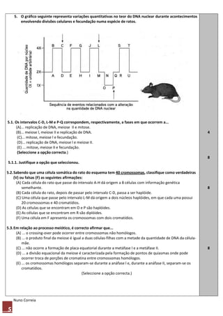 5. O gráfico seguinte representa variações quantitativas no teor do DNA nuclear durante acontecimentos
       envolvendo divisões celulares e fecundação numa espécie de ratos.




5.1. Os intervalos C-D, L-M e P-Q correspondem, respectivamente, a fases em que ocorrem a...
     (A)... replicação de DNA, meiose II e mitose.
     (B)... meiose l, meiose II e replicação de DNA.                                                                 4
      (C)... mitose, meiose l e fecundação.
      (D)... replicação de DNA, meiose l e meiose II.
      (E) ... mitose, meiose II e fecundação.
      (Seleccione a opção correcta.)
                                                                                                                     8
5.1.1. Justifique a opção que seleccionou.

5.2. Sabendo que uma célula somática do rato do esquema tem 40 cromossomas, classifique como verdadeiras
     (V) ou falsas (F) as seguintes afirmações:
       (A) Cada célula do rato que passe do intervalo A-H dá origem a 8 células com informação genética
           semelhante.                                                                                               8
       (B) Cada célula do rato, depois de passar pelo intervalo C-D, passa a ser haplóide.
       (C) Uma célula que passe pelo intervalo L-M dá origem a dois núcleos haplóides, em que cada uma possui
           20 cromossomas e 40 cromatídios.
       (D) As células que se encontram em O e P são haplóides.
       (E) As células que se encontram em R são diplóides.
       (F) Uma célula em F apresenta os cromossomas com dois cromatídios.

5.3. Em relação ao processo meiótico, é correcto afirmar que...
      (A) ... o crossing-over pode ocorrer entre cromossomas não homólogos.
      (B) ... o produto final da meiose é igual a duas células-filhas com a metade da quantidade de DNA da célula-
          mãe.
      (C) ... não ocorre a formação de placa equatorial durante a metáfase l e a metáfase II.                        8
      (D) ... a divisão equacional da meiose é caracterizada pela formação de pontos de quiasmas onde pode
          ocorrer troca de porções de cromatina entre cromossomas homólogos.
      (E) ... os cromossomas homólogos separam-se durante a anáfase l e, durante a anáfase II, separam-se os
          cromatídios.
                                                (Seleccione a opção correcta.)




    Nuno Correia

5
 