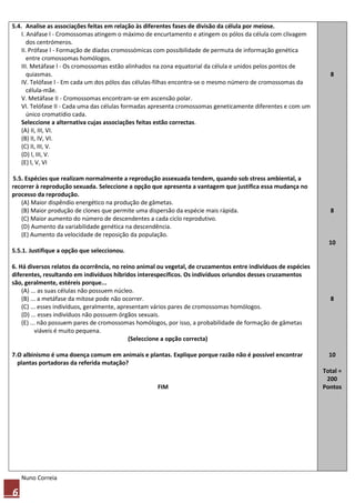 5.4. Analise as associações feitas em relação às diferentes fases de divisão da célula por meiose.
    I. Anáfase l - Cromossomas atingem o máximo de encurtamento e atingem os pólos da célula com clivagem
       dos centrómeros.
    II. Prófase l - Formação de díadas cromossómicas com possibilidade de permuta de informação genética
       entre cromossomas homólogos.
    III. Metáfase l - Os cromossomas estão alinhados na zona equatorial da célula e unidos pelos pontos de
       quiasmas.                                                                                                  8
    IV. Telófase l - Em cada um dos pólos das células-filhas encontra-se o mesmo número de cromossomas da
       célula-mãe.
    V. Metáfase II - Cromossomas encontram-se em ascensão polar.
    VI. Telófase II - Cada uma das células formadas apresenta cromossomas geneticamente diferentes e com um
       único cromatídio cada.
    Seleccione a alternativa cujas associações feitas estão correctas.
    (A) II, III, VI.
    (B) II, IV, VI.
    (C) II, III, V.
    (D) l, III, V.
    (E) l, V, VI

5.5. Espécies que realizam normalmente a reprodução assexuada tendem, quando sob stress ambiental, a
recorrer à reprodução sexuada. Seleccione a opção que apresenta a vantagem que justifica essa mudança no
processo da reprodução.
   (A) Maior dispêndio energético na produção de gâmetas.
   (B) Maior produção de clones que permite uma dispersão da espécie mais rápida.                                 8
   (C) Maior aumento do número de descendentes a cada ciclo reprodutivo.
   (D) Aumento da variabilidade genética na descendência.
   (E) Aumento da velocidade de reposição da população.
                                                                                                                  10
5.5.1. Justifique a opção que seleccionou.

6. Há diversos relatos da ocorrência, no reino animal ou vegetal, de cruzamentos entre indivíduos de espécies
diferentes, resultando em indivíduos híbridos interespecíficos. Os indivíduos oriundos desses cruzamentos
são, geralmente, estéreis porque...
    (A) ... as suas células não possuem núcleo.
    (B) ... a metáfase da mitose pode não ocorrer.                                                                8
    (C) ... esses indivíduos, geralmente, apresentam vários pares de cromossomas homólogos.
    (D) ... esses indivíduos não possuem órgãos sexuais.
    (E) ... não possuem pares de cromossomas homólogos, por isso, a probabilidade de formação de gâmetas
          viáveis é muito pequena.
                                              (Seleccione a opção correcta)

7.O albinismo é uma doença comum em animais e plantas. Explique porque razão não é possível encontrar             10
  plantas portadoras da referida mutação?
                                                                                                                Total =
                                                                                                                 200
                                                     FIM                                                        Pontos




    Nuno Correia

6
 