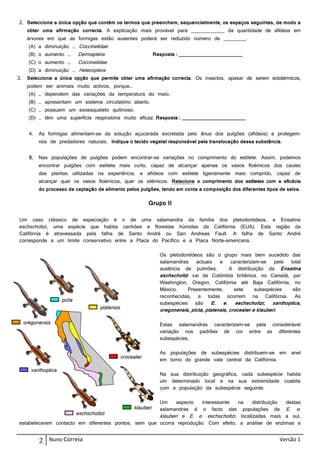 2. Seleccione a única opção que contém os termos que preenchem, sequencialmente, os espaços seguintes, de modo a
     obter uma afirmação correcta. A explicação mais provável para ____________ da quantidade de afídeos em
     árvores em que as formigas estão ausentes poderá ser reduzido número de ________.
     (A) a diminuição … Coccinelidae
     (B) o aumento …      Dermaptera                     Resposta : _______________________
     (C) o aumento …      Coccinelidae
     (D) a diminuição … Heteroptera
3.   Seleccione a única opção que permite obter uma afirmação correcta. Os insectos, apesar de serem ectotérmicos,
     podem ser animais muito activos, porque…
     (A) … dependem das variações da temperatura do meio.
     (B) … apresentam um sistema circulatório aberto.
     (C) … possuem um exoesqueleto quitinoso.
     (D) … têm uma superfície respiratória muito eficaz. Resposta : _______________________


     4.   As formigas alimentam-se da solução açucarada excretada pelo ânus dos pulgões (afídeos) e protegem-
          nos de predadores naturais. Indique o tecido vegetal responsável pela translocação dessa substância.


     5.   Nas populações de pulgões podem encontrar-se variações no comprimento do estilete. Assim, podemos
          encontrar pulgões com estilete mais curto, capaz de alcançar apenas os vasos floémicos dos caules
          das plantas utilizadas na experiência, e afídeos com estilete ligeiramente mais comprido, capaz de
          alcançar quer os vasos floémicos, quer os xilémicos. Relacione o comprimento dos estiletes com a eficácia
          do processo de captação de alimento pelos pulgões, tendo em conta a composição dos diferentes tipos de seiva.

                                                       Grupo II

Um caso clássico de especiação é o de uma salamandra da família dos pletodontídeos, a Ensatina
eschscholtzi, uma espécie que habita canhões e florestas húmidas da Califórnia (EUA). Esta região da
Califórnia é atravessada pela falha de Santo André ou San Andreas Fault. A falha de Santo André
corresponde a um limite conservativo entre a Placa do Pacífico e a Placa Norte-americana.

                                                            Os pletodontídeos são o grupo mais bem sucedido das
                                                            salamandras    actuais    e     caracterizam-se   pela total
                                                            ausência de pulmões.           A distribuição da Ensatina
                                                            eschscholtzi vai da Colômbia britânica, no Canadá, por
                                                            Washington, Oregon, Califórnia até Baja Califórnia, no
                                                            México.     Presentemente,       sete      subespécies  são
                                                            reconhecidas, e todas ocorrem na Califórnia. As
                                                            subespécies    são     E. e. eschscholtzi, xanthoptica,
                                                            oregonensis, picta, platensis, croceater e klauberi.

                                                            Estas salamandras caracterizam-se pela considerável
                                                            variação nos padrões de cor entre as diferentes
                                                            subespécies.

                                                            As populações de subespécies distribuem-se em          anel
                                                            em torno do grande vale central da Califórnia.

                                                            Na sua distribuição geográfica, cada subespécie habita
                                                            um determinado local e na sua extremidade coabita
                                                            com a população da subespécie seguinte.

                                                     Um     aspecto   interessante na     distribuição destas
                                                     salamandras é o facto das populações de E. e.
                                                     klauberi e E. e. eschscholtzi, localizadas mais a sul,
estabelecerem contacto em diferentes pontos, sem que ocorra reprodução. Com efeito, a análise de enzimas e


          2   Nuno Correia                                                                                     Versão 1
 