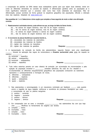 a comparação de padrões de DNA destas duas          subespécies aponta para   que sejam duas distintas, tendo em
conta as diferentes dimensões do conceito de       espécie. A diferenciação   genética entre as populações já é
muito significativa indicando que o processo       está numa fase muito       adiantada de especiação. Mas tal
diferenciação, porque acontece de forma gradual     na sequência geográfica   das populações, dificulta a distinção
clara das espécies. Adaptado de www.cientic.com

Nas questões de 1. a 4. Seleccione a única opção que completa a frase seguinte de modo a obter uma afirmação
correcta.

1. Relativamente à actividade sísmica, pode afirmar-se que, ao longo da falha de Santo André,...
       (A) … há sismos de origem tectónica, mas não há de origem vulcânica.
       (B) … não há sismos de origem tectónica, mas há de origem vulcânica.
       (C) … há sismos de origem tectónica e sismos de origem vulcânica.
       (D) … não há sismos de origem tectónica nem de origem vulcânica.
                                                                                 Resposta : _______________________
2. O movimento de placas litosféricas é possível devido à…
      (A) …viscosidade dos materiais da astenosfera.
      (B) …viscosidade dos materiais da litosfera.
      (C) …rigidez dos materiais da mesosfera.
      (D) …rigidez dos materiais da geosfera.                              Resposta : _______________________

3. A representação da evolução da família dos pletodontídeos, segundo Darwin, será uma classificação
_______. Através da aplicação das regras de nomenclatura a Ensatina eschscholtzi picta, picta diz respeito ao
restritivo ___________.
     (A) horizontal … específico
     (B) vertical … subespecífico
     (C) horizontal … subespecífico
     (D) vertical … específico                                  Resposta : _______________________

4.   Tudo indica estarmos perante um caso clássico de evolução, por acumulação de micromutações e pela
     sujeição da população ancestral a __________ pressões selectivas. No caso de E.e. klauberi e
     E.e.Eschscholtzi, os diferentes enquadramentos geográficos das populações conduziram ao isolamento
     reprodutivo e consequentemente à formação de novas…
     A. diferentes …. subespécies
     B. diferentes … espécies
     C. iguais … subespécies.
     D. iguais … espécies.                                          Resposta : _______________________



     5.   Nas salamandras a osmorregulação, é um mecanismo controlado por feedback ______, pois quando
          ocorre a ingestão de água salgada, verifica-se a ocorrência de processos fisiológicos que visão, ____
          a concentração de sais no plasma sanguíneo.
          A. positivo … aumentar
          B. negativo … aumentar
          C. positivo … diminuir
          D. negativo … diminuir                                      Resposta : _______________________

     6. Em comparação com as aves, a circulação ________________ nas salamandras faz com que haja
        uma ______ eficiência no fornecimento de oxigénio aos tecidos.
     A. completa …. menor.
     B. incompleta … maior.
     C. completa … maior.
     D. Incompleta … menor.                                       Resposta : _______________________




          3   Nuno Correia                                                                                 Versão 1
 