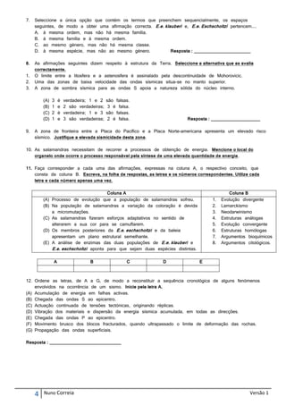7.   Seleccione a única opção que contém os termos que preenchem sequencialmente, os espaços
     seguintes, de modo a obter uma afirmação correcta. E.e. klauberi e, E.e. Eschscholtzi pertencem....
     A. à mesma ordem, mas não há mesma família.
     B. à mesma família e à mesma ordem.
     C. ao mesmo género, mas não há mesma classe.
     D. à mesma espécie, mas não ao mesmo género.               Resposta : _______________________

8.   As afirmações seguintes dizem respeito à estrutura da Terra. Seleccione a alternativa que as avalia
     correctamente.
1.   O limite entre a litosfera e a astenosfera é assinalado pela descontinuidade de Mohorovicic.
2.   Uma das zonas de baixa velocidade das ondas sísmicas situa-se no manto superior.
3.   A zona de sombra sísmica para as ondas S apoia a natureza sólida do núcleo interno.

         (A)   3   é   verdadeira; 1 e 2    são falsas.
         (B)   1   e   2 são verdadeiras;    3 é falsa.
         (C)   2   é   verdadeira; 1 e 3    são falsas.
         (D)   1   e   3 são verdadeiras;    2 é falsa.                   Resposta : ____________________

9.   A zona de fronteira entre a Placa do Pacífico e a Placa Norte-americana apresenta um elevado risco
     sísmico. Justifique a elevada sismicidade desta zona.

10. As salamandras necessitam de recorrer a processos de obtenção de energia. Mencione o local do
    organelo onde ocorre o processo responsável pela síntese de uma elevada quantidade de energia.

11. Faça corresponder a cada uma das afirmações, expressas na coluna A, o respectivo conceito, que
    consta da coluna B. Escreva, na folha de respostas, as letras e os números correspondentes. Utilize cada
    letra e cada número apenas uma vez.

                                      Coluna A                                                 Coluna B
         (A) Processo de evolução que a população de salamandras sofreu.              1.   Evolução divergente
         (B) Na população de salamandras a variação da coloração é devida             2.   Lamarckismo
             a micromutações.                                                         3.   Neodarwinismo
         (C) As salamandras fizeram esforços adaptativos no sentido de                4.   Estruturas análogas
             alterarem a sua cor para se camuflarem.                                  5.   Evolução convergente
         (D) Os membros posteriores da E.e. eschscholtzi e da baleia                  6.   Estruturas homólogas
             apresentam um plano estrutural semelhante.                               7.   Argumentos bioquímicos
         (E) A análise de enzimas das duas populações de E.e. klauberi e              8.   Argumentos citológicos.
             E.e. eschscholtzi aponta para que sejam duas espécies distintas.

               A                  B                  C         D                E



12. Ordene as letras, de A a G, de modo a reconstituir a sequência cronológica de alguns fenómenos
    envolvidos na ocorrência de um sismo. Inicie pela letra A.
(A) Acumulação de energia em falhas activas.
(B) Chegada das ondas S ao epicentro.
(C) Actuação continuada de tensões tectónicas, originando réplicas.
(D) Vibração dos materiais e dispersão da energia sísmica acumulada, em todas as direcções.
(E) Chegada das ondas P ao epicentro.
(F) Movimento brusco dos blocos fracturados, quando ultrapassado o limite de deformação das rochas.
(G) Propagação das ondas superficiais.

Resposta : _____________________________




     4   Nuno Correia                                                                                  Versão 1
 
