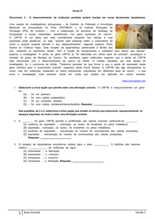 Grupo III

Documento 3 : O desenvolvimento de moléculas perdidas poderá resultar em novas ferramentas terapêuticas.

Uma equipa de investigadores portugueses – do Instituto de Patologia e Imunologia
Molecular da Universidade do Porto (IPATIMUP) e do Instituto Português de
Oncologia (IPO) de Coimbra –, com a colaboração de parceiros de Santiago de
Compostela e outras instituições, identificaram “um gene supressor do cancro".
O LRP1B “é um gene que está normalmente presente nas células e cuja
expressão pode perder-se”, ou seja, “quando está presente retém o crescimento do
tumor e quando ausente permite o seu desenvolvimento", segundo explicou Paula
Soares ao «Ciência Hoje». Este receptor de lipoproteínas, pertencente à família dos
LDL, existente na membrana celular, "tem a função de transportarem o colesterol para dentro das células”,
explicou o investigador. A perda do gene LRP1B já “foi detectada em vários tipos de tumores”, prosseguiu a
cientista do grupo de Biologia do Cancro. Os resultados agora publicados sugerem que a perda de LRP1B
está relacionada com o desenvolvimento de cancro da tiróide. O modelo estudado, por esta equipa de
investigação, foi o carcinoma da tiróide. “Tentamos perceber de que forma é que a perda de expressão deste
gene contribui para o crescimento tumoral”, sustentou ainda Paula Soares. O LRP1B não age directamente no
tumor, mas em moléculas, existentes na matriz extracelular, importantes em diferentes tipos de cancro - o que
torna a investigação mais aliciante, tendo em conta que poderá ser aplicada em outros tumores.

                                                                                               www.cienciahoje.com

   1.   Seleccione a única opção que permite obter uma afirmação correcta. O LRP1B é inequivocamente um gene
        se….
             (A) … for um polímero
             (B) … for uma cadeia polipeptídica.
             (C) … for um composto azotado.
             (D) … for uma cadeia polidesoxirribonucleotídica. Resposta : _______________________

        Nas questões, de 2 a 3, seleccione a única opção que contém os termos que preenchem, sequencialmente, os
        espaços seguintes, de modo a obter uma afirmação correcta.

   2.   A ________ do gene LRP1B permite a proliferação das células tumorais verificando-se ________.
           (A) ausência da expressão … colocação, ao acaso, de bivalentes na placa metafásica.
           (B) expressão… colocação, ao acaso, de bivalentes na placa metafásica.
           (C) ausência de expressão … manutenção do número de cromossomas das células produzidas.
           (D) expressão … manutenção do número de cromossomas das células produzidas.
               Resposta : _______________________

   3.   O receptor de lipoproteínas encontra-se voltado para o meio ___________. A hidrólise das mesmas
        implica ______________ de moléculas de água.
            (A) extracelular … a libertação.
            (B) extracelular … o consumo.
            (C) intracelular … o consumo.
            (D) intracelular … a libertação. Resposta : _______________________




        5   Nuno Correia                                                                                  Versão 1
 