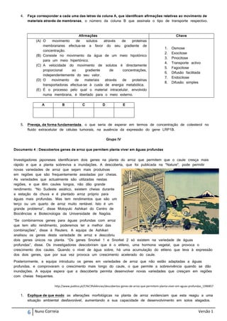 4.   Faça corresponder a cada uma das letras da coluna A, que identificam afirmações relativas ao movimento de
        materiais através de membranas, o número da coluna B que assinala o tipo de transporte respectivo.



                                       Afirmações                                                             Chave
             (A) O     movimento     de     solutos  através  de   proteínas
                 membranares efectua-se a favor do seu gradiente de
                                                                                                      1.   Osmose
                 concentração.
                                                                                                      2.   Exocitose
             (B) Consiste no movimento da água de um meio hipotónico
                                                                                                      3.   Pinocitose
                 para um meio hipertónico.
                                                                                                      4.   Transporte activo
             (C) A velocidade do movimento de solutos é directamente
                                                                                                      5.   Fagocitose
                 proporcional     ao       gradiente     de   concentrações,
                                                                                                      6.   Difusão facilitada
                 independentemente do seu valor.
                                                                                                      7.   Endocitose
             (D) O    movimento     de     materiais  através de   proteínas
                                                                                                      8.   Difusão simples
                 transportadoras efectua-se à custa de energia metabólica.
             (E) É o processo pelo qual o material intracelular, envolvido
                 numa membrana, é libertado para o meio externo.

                A           B              C             D              E




   5.   Preveja, de forma fundamentada, o que seria de esperar em termos de concentração de colesterol no
        fluido extracelular de células tumorais, na ausência da expressão do gene LRP1B.

                                                             Grupo IV

Documento 4 : Descobertos genes de arroz que permitem planta viver em águas profundas


Investigadores japoneses identificaram dois genes na planta do arroz que permitem que o caule cresça mais
rápido e que a planta sobreviva a inundações. A descoberta, que foi publicada na "Nature", pode permitir
novas variedades de arroz que sejam mais produtivas
em regiões que são frequentemente assoladas por cheias.
As variedades que actualmente são utilizadas nestas
regiões, e que têm caules longos, não dão grande
rendimento. “No Sudeste asiático, existem cheias durante
a estação da chuva e é plantado arroz próprio para
águas mais profundas. Mas tem rendimentos que são um
terço ou um quarto de arroz muito rentável. Isto é um
grande problema”, disse Motoyuki Ashikari do Centro de
Biociências e Biotecnologia da Universidade de Nagóia.
“Se combinarmos genes para águas profundas com arroz
que tem alto rendimento, poderemos ter a melhor das
combinações”, disse à Reuters. A equipa de Ashikari
analisou os genes desta variedade de arroz e descobriu
dois genes únicos na planta. “Os genes Snorkel 1 e Snorkel 2 só existem na variedade de águas
profundas”, disse. Os investigadores descobriram que é o etileno, uma hormona vegetal, que provoca o
crescimento dos caules. Quando o nível de água sobre, há uma acumulação do etileno que leva à expressão
dos dois genes, que por sua vez provoca um crescimento acelerado do caule.
Posteriormente, a equipa introduziu os genes em variedades de arroz que não estão adaptadas a águas
profundas, e comprovaram o crescimento mais longo do caule, o que permite a sobrevivência quando se dão
inundações. A equipa espera que a descoberta permita desenvolver novas variedades que cresçam em regiões
com cheias frequentes.

                       http://www.publico.pt/Ci%C3%AAncias/descobertos-genes-de-arroz-que-permitem-planta-viver-em-aguas-profundas_1396857


   1.   Explique de que modo as alterações morfológicas na planta de arroz evidenciam que esta reagiu a uma
        situação ambiental desfavorável, aumentando a sua capacidade de desenvolvimento em solos alagados.


        6   Nuno Correia                                                                                                       Versão 1
 