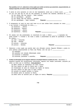 Nas questões, de 2 a 4., seleccione a única opção que contém os termos que preenchem, sequencialmente, os
     espaços seguintes, de modo a obter uma afirmação correcta.

2.   A planta do arroz apresenta um ciclo de vida haplodiplonte, sendo que a meiose ocorre _______. Um
     ser vivo com este tipo de ciclo de vida apresenta, ao contrário dos restantes, alternância de ______.
         (A) nas células mãe dos esporos … fases nucleares.
         (B) nos gametângios … gerações
         (C) nas células mãe dos esporos … gerações.
         (D) nos gametângios … fases nucleares.        Resposta : _______________________

3.   O alongamento do caule do arroz será maior se as suas células forem colocadas em meios ______,
     o que aumenta a translocação da seiva______
        (A) hipotónicos …. xilémica
        (B) hipotónicos … floémica
        (C) hipertónicos … xilémica
        (D) hipertónicos … floémica           Resposta : _______________________

4.   Em plantas com alta produtividade, no crescimento do caule, o etileno _______ a expressão dos
     genes Snorkel 1 e Snorkel 2. De modo a avaliar a produtividade da planta foi quantificado o dióxido
     de carbono______
        (A) inibe … consumido
        (B) inibe … libertado
        (C) promove … consumido
        (D) promove … libertado.                                    Resposta : _______________________

5.   Seleccione a única opção que permite obter uma afirmação correcta. Segundo Whittaker a planta do
     arroz pertence inequivocamente ao Reino das Plantas, uma vez que é __________________.
          (A) autotrófica
          (B) autotrófica com elevada diferenciação celular
          (C) eucarionte e multicelular
          (D) eucarionte, pluricelular e autotrófica.      Resposta : _______________________

6.   Analise as afirmações que se seguem relativas à circulação floémica na planta do arroz. Reconstitua a
     sequência temporal dos acontecimentos mencionados, segundo uma relação causa-efeito, colocando por
     ordem as letras que os identificam. Inicie pela letra F.
         (A) Maior pressão de turgescência nos tubos crivosos.
         (B) Fluxo passivo de água do floema para o xilema.
         (C) Translocação da seiva em direcção aos órgãos de reserva.
         (D) Fluxo passivo de água para os tubos crivosos.
         (E) Aumento da pressão osmótica no floema.
         (F) Entrada activa da sacarose no floema.
         (G) Saída activa de sacarose para os órgãos de reserva. Resposta : _______________________




                                                    FIM




     7   Nuno Correia                                                                                  Versão 1
 