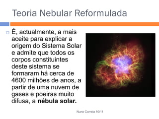 Teoria Nebular Reformulada
   É, actualmente, a mais
    aceite para explicar a
    origem do Sistema Solar
    e admite que todos os
    corpos constituintes
    deste sistema se
    formaram há cerca de
    4600 milhões de anos, a
    partir de uma nuvem de
    gases e poeiras muito
    difusa, a nébula solar.
                         Nuno Correia 10/11
 