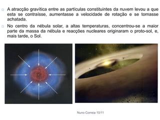    A atracção gravítica entre as partículas constituintes da nuvem levou a que
    esta se contraísse, aumentasse a velocidade de rotação e se tornasse
    achatada.
   No centro da nébula solar, a altas temperaturas, concentrou-se a maior
    parte da massa da nébula e reacções nucleares originaram o proto-sol, e,
    mais tarde, o Sol.




                                      Nuno Correia 10/11
 