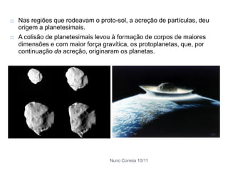    Nas regiões que rodeavam o proto-sol, a acreção de partículas, deu
    origem a planetesimais.
   A colisão de planetesimais levou à formação de corpos de maiores
    dimensões e com maior força gravítica, os protoplanetas, que, por
    continuação da acreção, originaram os planetas.




                                   Nuno Correia 10/11
 