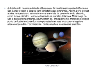    A distribuição dos materiais da nébula solar foi condicionada pela distância ao
    Sol, dando origem a corpos com características diferentes. Assim, perto do Sol,
    a altas temperaturas, acumularam-se materiais de ponto de fusão elevado,
    como ferro e silicatos, tendo-se formado os planetas telúricos. Mais longe do
    Sol, a baixas temperaturas, acumularam-se, principalmente, materiais de baixo
    ponto de fusão tendo-se formado planetesimais que incorporavam gelo e
    gases congelados. Formaram-se, nestas regiões, os planetas gigantes.




                                        Nuno Correia 10/11
 