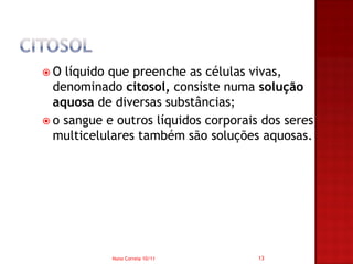 O  líquido que preenche as células vivas,
  denominado citosol, consiste numa solução
  aquosa de diversas substâncias;
 o sangue e outros líquidos corporais dos seres
  multicelulares também são soluções aquosas.




            Nuno Correia 10/11        13
 